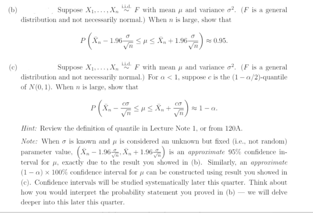 Suppose X1,..., Xn F with mean µ and variance o². (F is a general
(b)
distribution and not necessarily normal.) When n is large, show that
r(x.
1.96-
<HS Xn + 1.96–
2 0.95.
Suppose X1,..., X,
i.i.d.
* F with mean µ and variance o². (F is a general
(c)
distribution and not necessarily normal.) For a < 1, suppose c is the (1 – a/2)-quantile
of N(0, 1). When n is large, show that
CƠ
CƠ
P ( Xn - SHS Xn +
21– a.
Hint: Review the definition of quantile in Lecture Note 1, or from 120A.
Note: When o is known and µ is considered an unknown but fixed (i.e., not random)
parameter value, (X„ – 1.96-, X„ + 1.96) is an approrimate 95% confidence in-
terval for µ, exactly due to the result you showed in (b). Similarly, an approximate
(1 – a) × 100% confidence interval for µ can be constructed using result you showed in
(c). Confidence intervals will be studied systematically later this quarter. Think about
Vn
how you would interpret the probability statement you proved in (b)
we will delve
deeper into this later this quarter.
