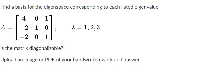 Find a basis for the eigenspace corresponding to each listed eigenvalue
4
0 1
A =
-2
1
1 = 1,2, 3
-2 0 1
Is the matrix diagonalizable?
Upload an image or PDF of your handwritten work and answer.
