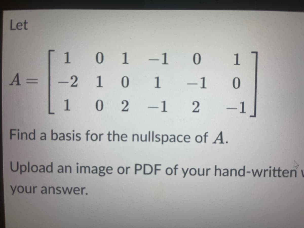 Let
1 0 1-1 0
1
A =
-2 1 0
1
-1
1 0 2
-1 2
-1
Find a basis for the nullspace of A.
Upload an image or PDF of your hand-written
your answer.
