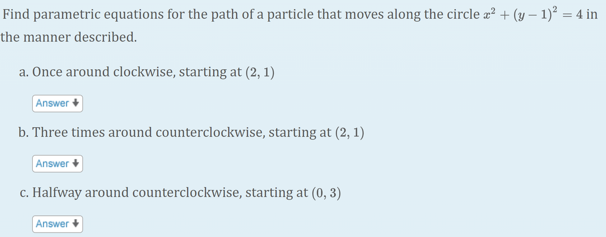 Find parametric equations for the path of a particle that moves along the circle x? + (y – 1)² = 4 in
the manner described.
a. Once around clockwise, starting at (2, 1)
Answer +
b. Three times around counterclockwise, starting at (2, 1)
Answer +
c. Halfway around counterclockwise, starting at (0, 3)
Answer +
