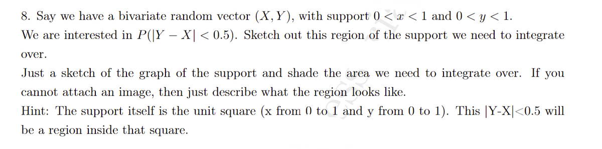 8. Say we have a bivariate random vector (X,Y), with support 0 < x < 1 and 0 < y < 1.
We are interested in P(|Y – X| < 0.5). Sketch out this region of the support we need to integrate
over.
Just a sketch of the graph of the support and shade the area we need to integrate over.
If
you
cannot attach an image, then just describe what the region looks like.
Hint: The support itself is the unit square (x from () to 1 and y from 0 to 1). This |Y-X|<0.5 will
be a region inside that square.
