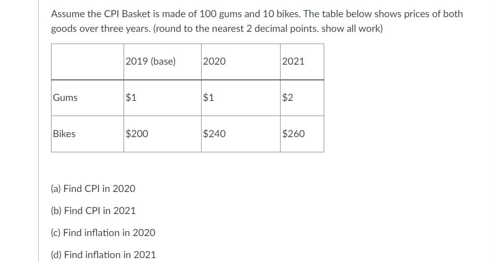Assume the CPI Basket is made of 100 gums and 10 bikes. The table below shows prices of both
goods over three years. (round to the nearest 2 decimal points. show all work)
2019 (base)
2020
2021
Gums
$1
$1
$2
Bikes
$200
$240
$260
(a) Find CPI in 2020
(b) Find CPI in 2021
(c) Find inflation in 2020
(d) Find inflation in 2021
