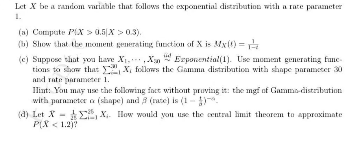 Let X be a random variable that follows the exponential distribution with a rate parameter
1.
(a) Compute P(X > 0.5[X > 0.3).
(b) Show that the moment generating function of X is Mx(t) =
iid
Exponential(1). Use moment generating func-
(c) Suppose that you have X1,.., X30
tions to show that Xi follows the Gamma distribution with shape parameter 30
and rate parameter 1.
Hint: You may use the following fact without proving it: the mgf of Gamma-distribution
with parameter a (shape) and 3 (rate) is (1 – )-a.
(d) Let X
P(X < 1.2)?
25
25 E Xi. How would you use the central limit theorem to approximate
i3D1
