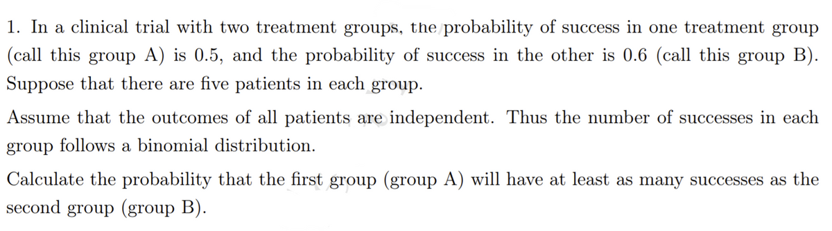 1. In a clinical trial with two treatment groups, the probability of success in one treatment group
(call this group A) is 0.5, and the probability of success in the other is 0.6 (call this group B).
Suppose that there are five patients in each group.
Assume that the outcomes of all patients are independent. Thus the number of successes in each
group follows a binomial distribution.
Calculate the probability that the first group (group A) will have at least as many successes as the
second group (group B).
