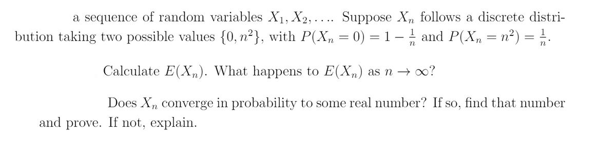 a sequence of random variables X1, X2, . ... Suppose X, follows a discrete distri-
bution taking two possible values {0, n²}, with P(X, = 0) = 1 – 1 and P(X, = n²) = !.
Calculate E(X„). What happens to E(X) as n → ∞?
Does X, converge in probability to some real number? If so, find that number
and prove. If not, explain.
