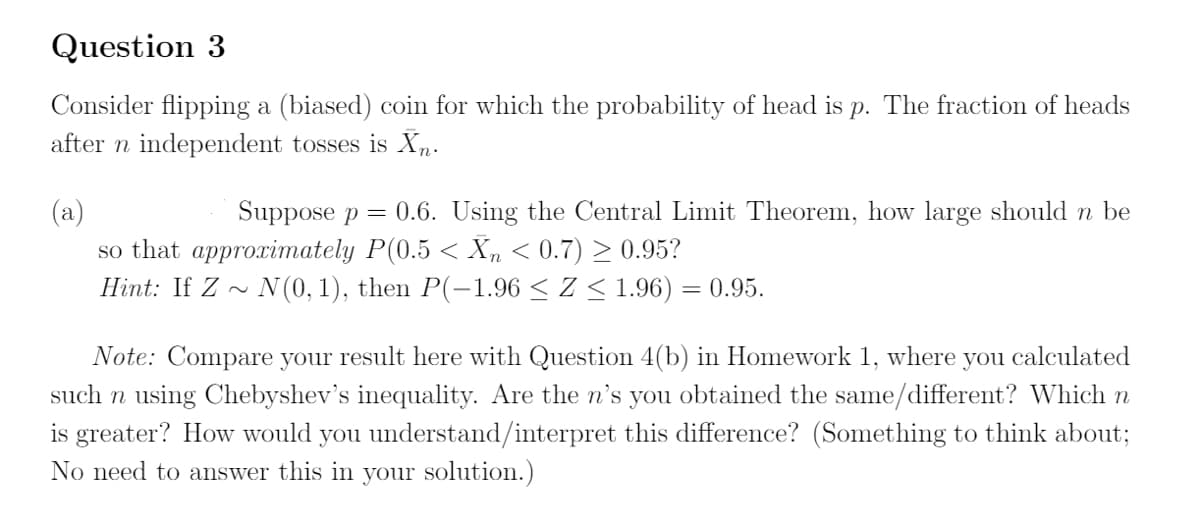 Question 3
Consider flipping a (biased) coin for which the probability of head is p. The fraction of heads
after n independent tosses is Xn.
(a)
so that approximately P(0.5 < Xn < 0.7) > 0.95?
Suppose p = 0.6. Using the Central Limit Theorem, how large should n be
Hint: If Z ~
N(0, 1), then P(-1.96 < Z < 1.96) = 0.95.
Note: Compare your result here with Question 4(b) in Homework 1, where you calculated
such n using Chebyshev's inequality. Are the n's you obtained the same/different? Which n
is greater? How would you understand/interpret this difference? (Something to think about;
No need to answer this in your solution.)
