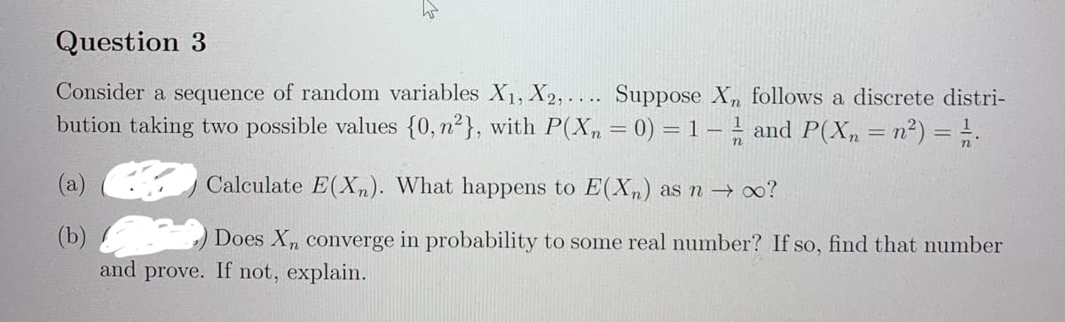 Question 3
Consider a sequence of random variables X1, X2,.... Suppose X follows a discrete distri-
bution taking two possible values {0, n²}, with P(X,=0) = 1 – and P(X, = n²) = !.
(а)
Calculate E(Xn). What happens to E(Xn) as n → 0?
(b)
and prove. If not, explain.
Does X, converge in probability to some real number? If so, find that number
