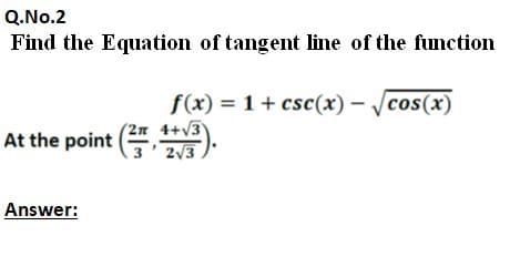 Q.No.2
Find the Equation of tangent line of the function
f(x) = 1+ csc(x) - /cos(x)
(2л 4+/3
3 2/3
At the point ( )
Answer:
