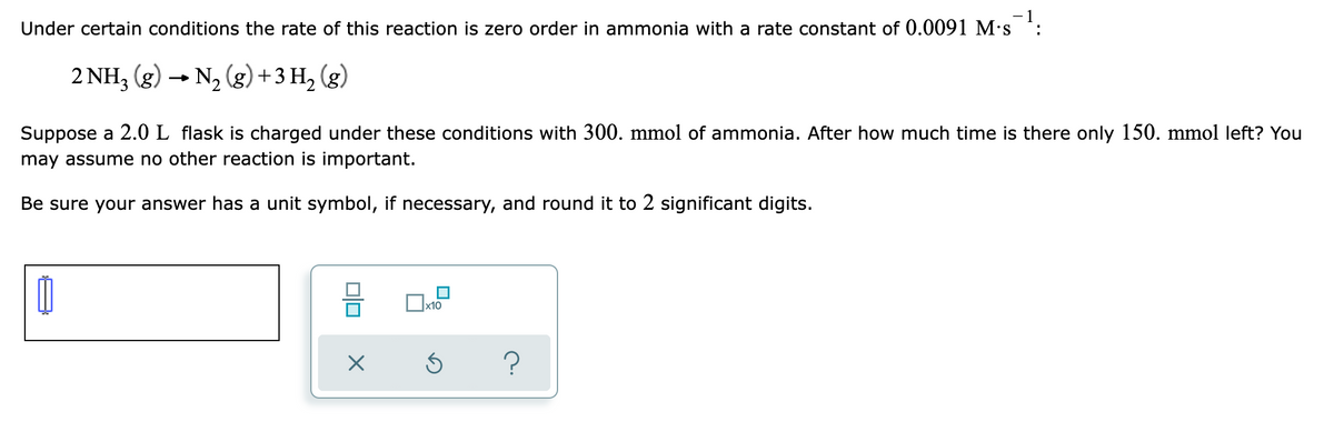 Under certain conditions the rate of this reaction is zero order in ammonia with a rate constant of 0.0091 M's :
2 NH3 (g) → N2 (g) + 3 H, (g)
Suppose a 2.0 L flask is charged under these conditions with 300. mmol of ammonia. After how much time is there only 150. mmol left? You
may assume no other reaction is important.
Be sure your answer has a unit symbol, if necessary, and round it to 2 significant digits.

