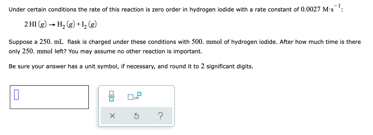 Under certain conditions the rate of this reaction is zero order in hydrogen iodide with a rate constant of 0.0027 M's *:
2 HI (g) → H2 (g) + I, (g)
Suppose a 250. mL flask is charged under these conditions with 500. mmol of hydrogen iodide. After how much time is there
only 250. mmol left? You may assume no other reaction is important.
Be sure your answer has a unit symbol, if necessary, and round it to 2 significant digits.
?
