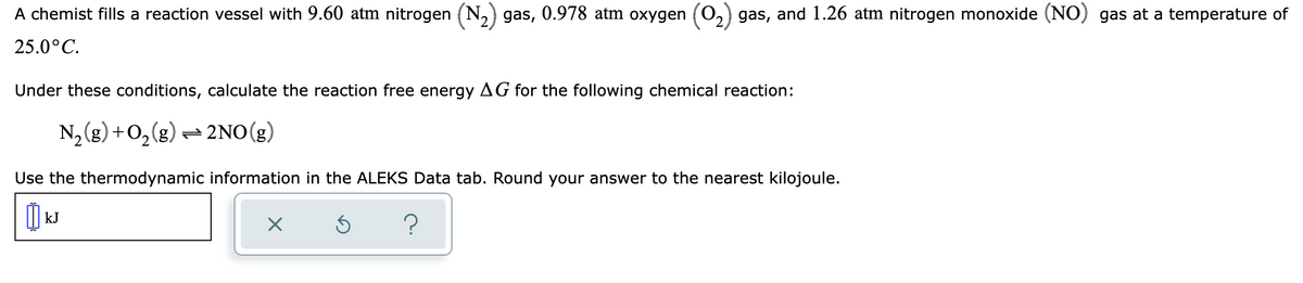 A chemist fills a reaction vessel with 9.60 atm nitrogen (N₂) gas, 0.978 atm oxygen (O₂) gas, and 1.26 atm nitrogen monoxide (NO) gas at a temperature of
25.0°C.
Under these conditions, calculate the reaction free energy AG for the following chemical reaction:
N₂(g) + O₂(g) → 2NO(g)
Use the thermodynamic information in the ALEKS Data tab. Round your answer to the nearest kilojoule.
kJ
X
Ś
?