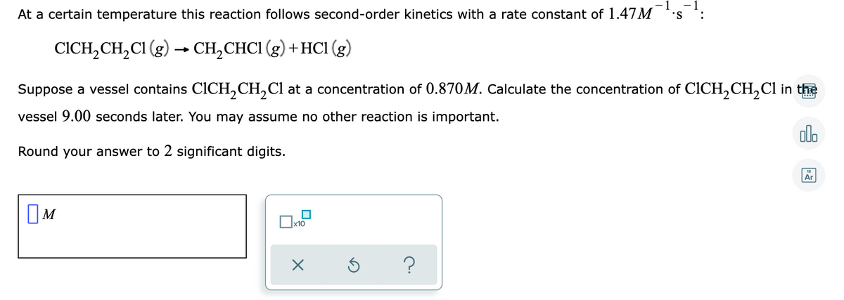 -1
- 1
At a certain temperature this reaction follows second-order kinetics with a rate constant of 1.47M
•S
:
CICH, CH,CI (g) → CH,CHCI (g) +HC1 (g)
Suppose a vessel contains CICH,CH,Cl at a concentration of 0.870M. Calculate the concentration of CICH,CH,Cl in the
vessel 9.00 seconds later. You may assume no other reaction is important.
olo
Round your answer to 2 significant digits.
Ar
OM
x10
