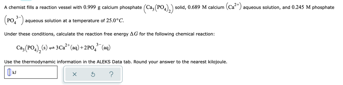 solid, 0.689 M calcium (Ca²+) aqueous solution, and 0.245 M phosphate
A chemist fills a reaction vessel with 0.999 g calcium phosphate (Ca
(PO
3-
(PO₁³-)
4
aqueous solution at a temperature of 25.0°C.
Under these conditions, calculate the reaction free energy AG for the following chemical reaction:
2+
3-
Ca₂ (PO) (s) 3Ca²+ (aq) +2PO₂ (aq)
4
2
Use the thermodynamic information in the ALEKS Data tab. Round your answer to the nearest kilojoule.
៣៤
kJ
X
Ś ?