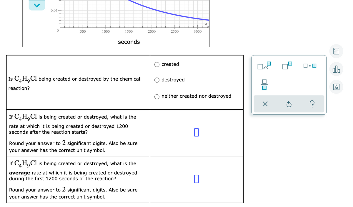 0.05-
500
1000
1500
2000
2500
3000
seconds
created
olo
Is C,H,Cl being created or destroyed by the chemical
destroyed
reaction?
Ar
neither created nor destroyed
If C,H,Cl is being created or destroyed, what is the
rate at which it is being created or destroyed 1200
seconds after the reaction starts?
Round your answer to 2 significant digits. Also be sure
your answer has the correct unit symbol.
If C,H,Cl is being created or destroyed, what is the
average rate at which it is being created or destroyed
during the first 1200 seconds of the reaction?
Round your answer to 2 significant digits. Also be sure
your answer has the correct unit symbol.
