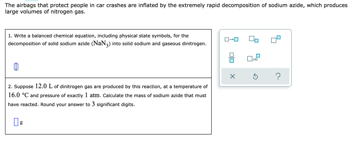 The airbags that protect people in car crashes are inflated by the extremely rapid decomposition of sodium azide, which produces
large volumes of nitrogen gas.
1. Write a balanced chemical equation, including physical state symbols, for the
decomposition of solid sodium azide (NaN,) into solid sodium and gaseous dinitrogen.
x10
2. Suppose 12.0 L of dinitrogen gas are produced by this reaction, at a temperature of
16.0 °C and pressure of exactly 1 atm. Calculate the mass of sodium azide that must
have reacted. Round your answer to 3 significant digits.
