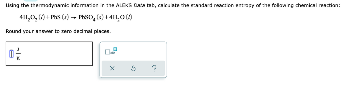 Using the thermodynamic information in the ALEKS Data tab, calculate the standard reaction entropy of the following chemical reaction:
4H₂O₂ (1) + PbS (s) → PbSO4(s) + 4H₂O (1)
Round your answer to zero decimal places.
x10
0 - -/-
K
?
X
Ś