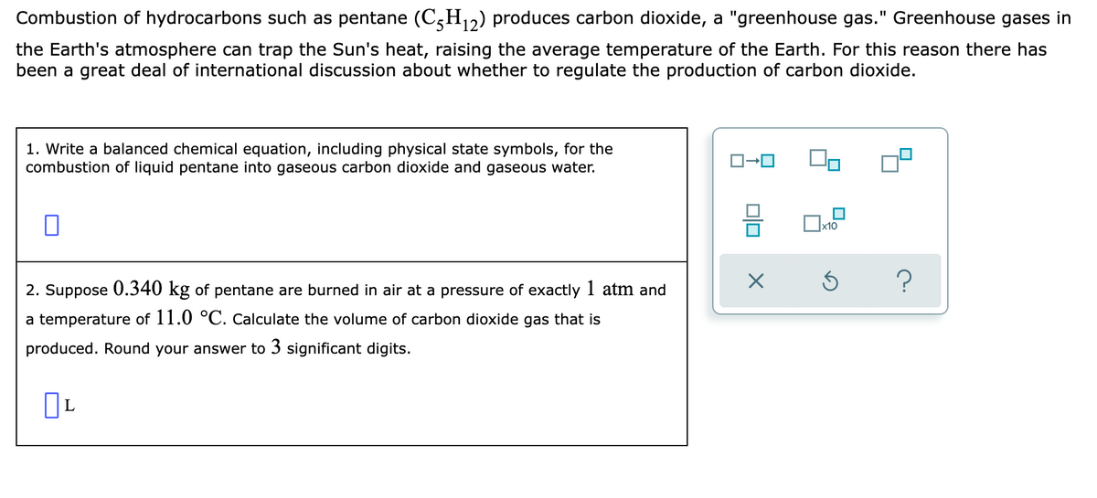 Combustion of hydrocarbons such as pentane (C,H12) produces carbon dioxide, a "greenhouse gas." Greenhouse gases in
the Earth's atmosphere can trap the Sun's heat, raising the average temperature of the Earth. For this reason there has
been a great deal of international discussion about whether to regulate the production of carbon dioxide.
1. Write a balanced chemical equation, including physical state symbols, for the
combustion of liquid pentane into gaseous carbon dioxide and gaseous water.
2. Suppose 0.340 kg of pentane are burned in air at a pressure of exactly I atm and
a temperature of 11.0 °C. Calculate the volume of carbon dioxide gas that is
produced. Round your answer to 3 significant digits.
L
