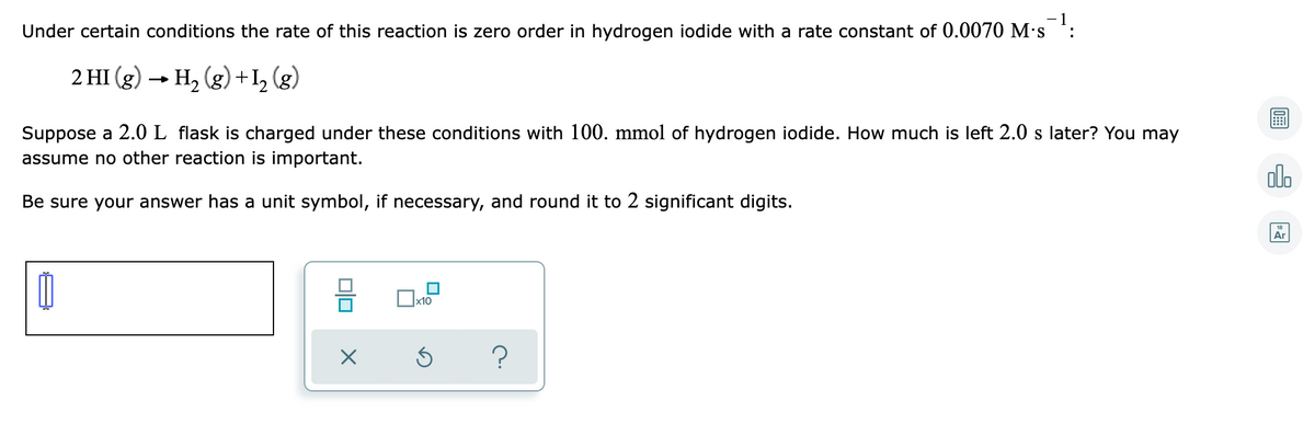 - 1
Under certain conditions the rate of this reaction is zero order in hydrogen iodide with a rate constant of 0.0070 M's :
2 HI (g) → H, (g) + I, (g)
Suppose a 2.0L flask is charged under these conditions with 100. mmol of hydrogen iodide. How much is left 2.0 s later? You may
assume no other reaction is important.
olo
Be sure your answer has a unit symbol, if necessary, and round it to 2 significant digits.
Ar
x10
