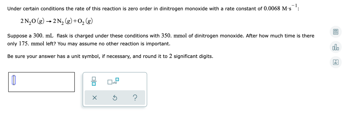 - 1
Under certain conditions the rate of this reaction is zero order in dinitrogen monoxide with a rate constant of 0.0068 M·s
:
2 N,0 (g) → 2 N, (g) +
Suppose a 300. mL flask is charged under these conditions with 350. mmol of dinitrogen monoxide. After how much time is there
only 175. mmol left? You may assume no other reaction is important.
olo
Be sure your answer has a unit symbol, if necessary, and round it to 2 significant digits.
18
Ar
x10
