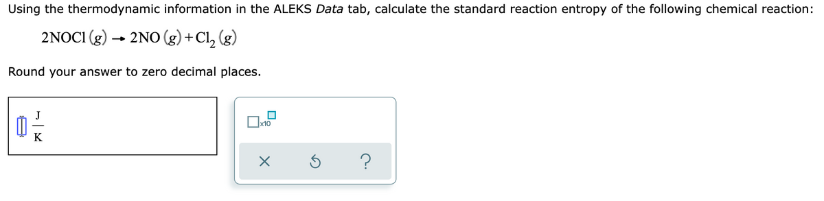 Using the thermodynamic information in the ALEKS Data tab, calculate the standard reaction entropy of the following chemical reaction:
2NOCI (g) → 2NO(g) + Cl₂ (g)
Round your answer to zero decimal places.
x10
?
지니
0²/2
K
X
Ś