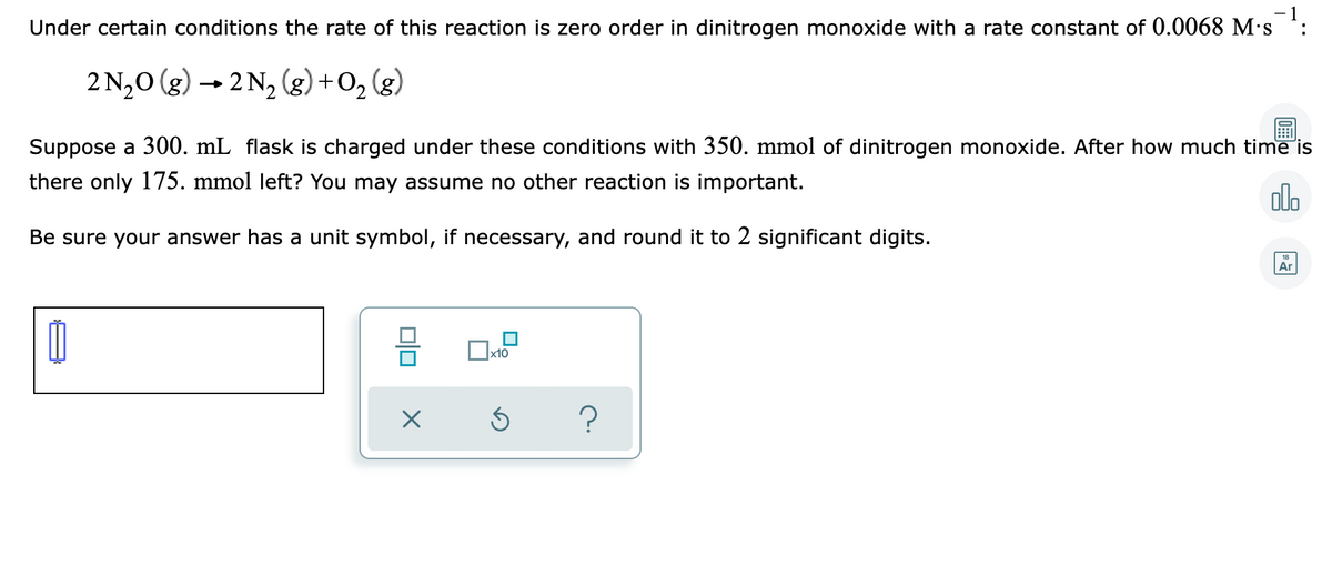 - 1
Under certain conditions the rate of this reaction is zero order in dinitrogen monoxide with a rate constant of 0.0068 M's :
2 N20 (g) → 2 N, (g) +O2 (g)
Suppose a 300. mL flask is charged under these conditions with 350. mmol of dinitrogen monoxide. After how much time is
there only 175. mmol left? You may assume no other reaction is important.
olo
Be sure your answer has a unit symbol, if necessary, and round it to 2 significant digits.
18
Ar
х10

