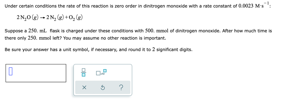 -1
Under certain conditions the rate of this reaction is zero order in dinitrogen monoxide with a rate constant of 0.0023 M's :
2 N,0 (g) → 2 N, (g) +O2 (g)
Suppose a 250. mL flask is charged under these conditions with 500. mmol of dinitrogen monoxide. After how much time is
there only 250. mmol left? You may assume no other reaction is important.
Be sure your answer has a unit symbol, if necessary, and round it to 2 significant digits.
x10
