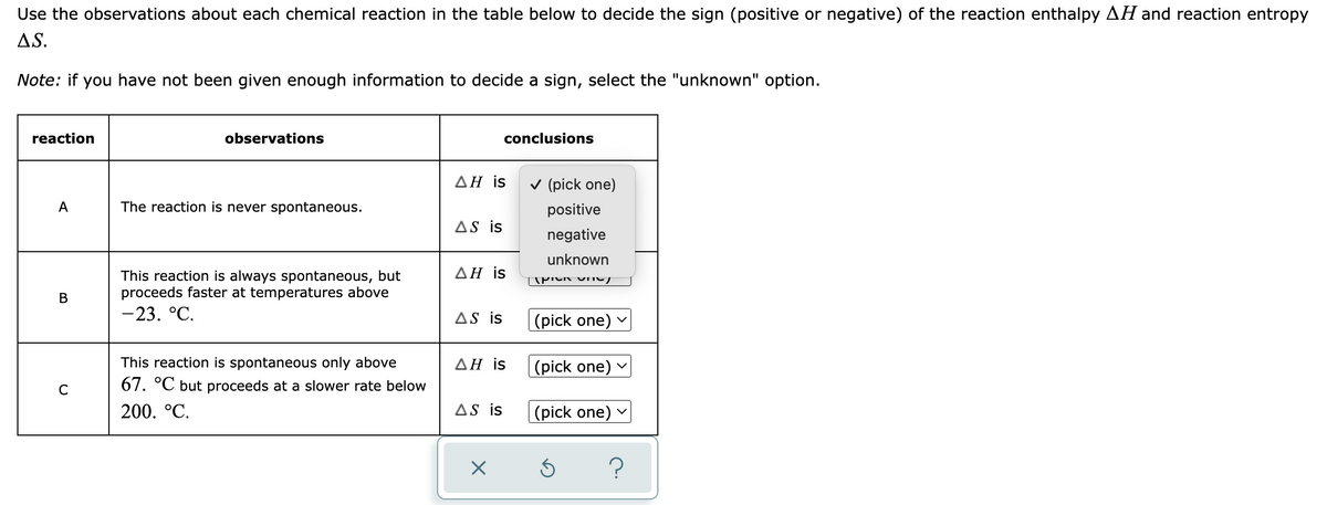 Use the observations about each chemical reaction in the table below to decide the sign (positive or negative) of the reaction enthalpy AH and reaction entropy
AS.
Note: if you have not been given enough information to decide a sign, select the "unknown" option.
reaction
observations
conclusions
AH is
A
The reaction is never spontaneous.
AS is
ΔΗ is
B
This reaction is always spontaneous, but
proceeds faster at temperatures above
-23. °C.
AS is
AH is
C
This reaction is spontaneous only above
67. °℃ but proceeds at a slower rate below
200. °C.
AS is
X
✓ (pick one)
positive
negative
unknown
TAPICK ON
(pick one)
(pick one)
(pick one)
Ś
?