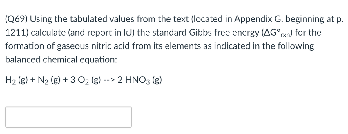 (Q69) Using the tabulated values from the text (located in Appendix G, beginning at p.
1211) calculate (and report in kJ) the standard Gibbs free energy (AG°rxn) for the
formation of gaseous nitric acid from its elements as indicated in the following
balanced chemical equation:
H2 (g) + N2 (g) + 3 O2 (g) --> 2 HNO3 (g)
