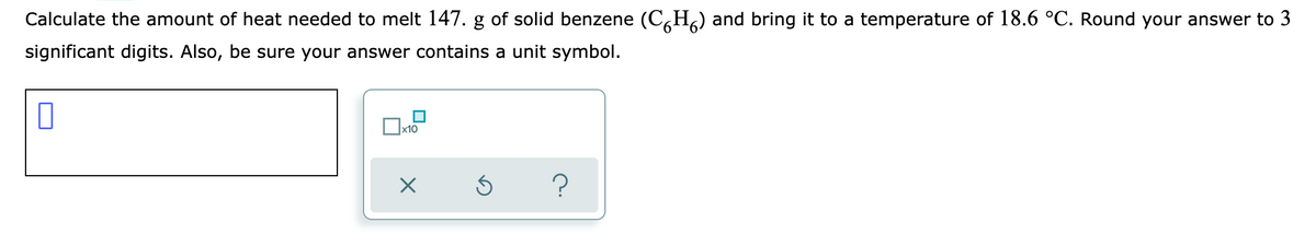 Calculate the amount of heat needed to melt 147. g of solid benzene (C,H,) and bring it to a temperature of 18.6 °C. Round your answer to 3
significant digits. Also, be sure your answer contains a unit symbol.
