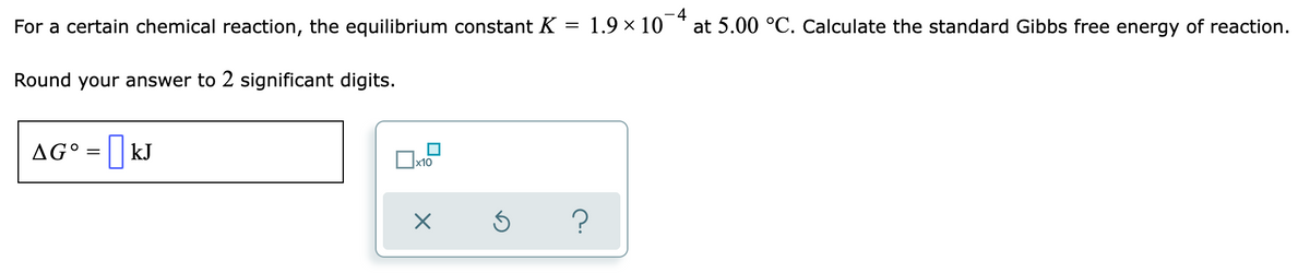 For a certain chemical reaction, the equilibrium constant K = 1.9 × 10¯¯ at 5.00 °C. Calculate the standard Gibbs free energy of reaction.
-4
Round your answer to 2 significant digits.
AG° = | KJ
x10
?
X
Ś
