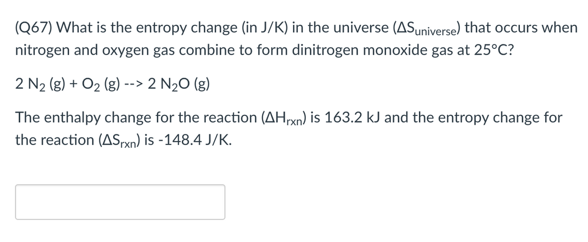 (Q67) What is the entropy change (in J/K) in the universe (ASuniverse) that occurs when
nitrogen and oxygen gas combine to form dinitrogen monoxide gas at 25°C?
2 N2 (g) + O2 (g)
2 N20 (g)
-->
The enthalpy change for the reaction (AHrxn) is 163.2 kJ and the entropy change for
the reaction (ASpxn) is -148.4 J/K.
