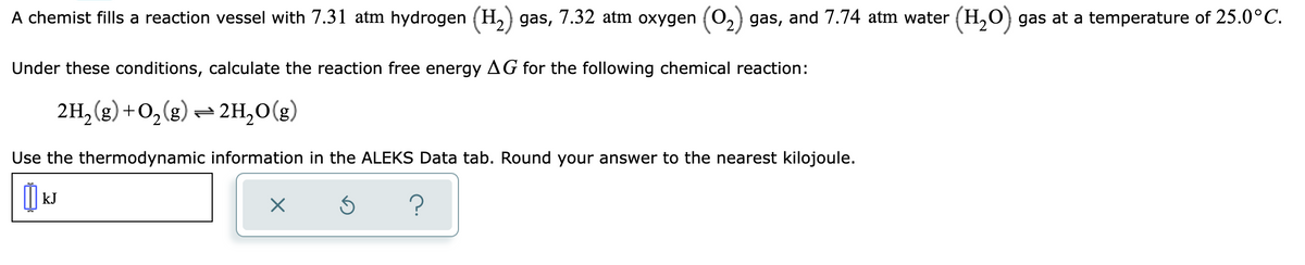 A chemist fills a reaction vessel with 7.31 atm hydrogen (H₂) gas, 7.32 atm oxygen (0₂) gas, and 7.74 atm water (H₂O) gas at a temperature of 25.0°C.
Under these conditions, calculate the reaction free energy AG for the following chemical reaction:
2H₂(g) + O₂(g) → 2H₂O(g)
Use the thermodynamic information in the ALEKS Data tab. Round your answer to the nearest kilojoule.
kJ
X
S ?