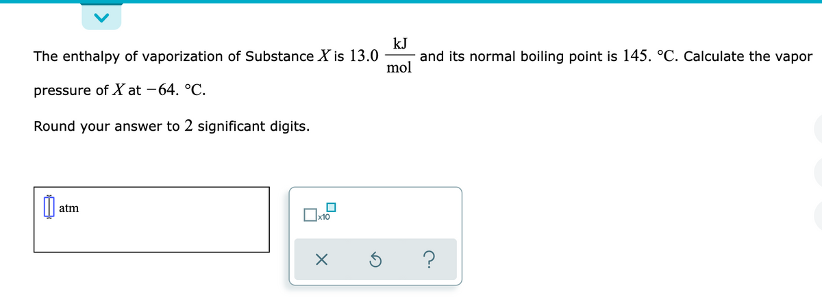 kJ
The enthalpy of vaporization of Substance X is 13.0
and its normal boiling point is 145. °C. Calculate the vapor
mol
pressure of X at -64. °C.
Round your answer to 2 significant digits.
atm
