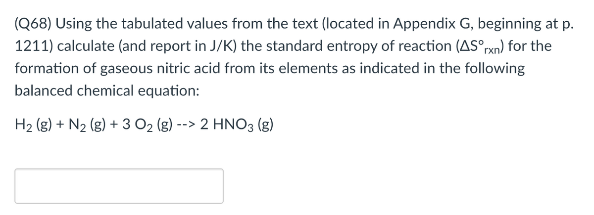 (Q68) Using the tabulated values from the text (located in Appendix G, beginning at p.
1211) calculate (and report in J/K) the standard entropy of reaction (AS°rxn) for the
formation of gaseous nitric acid from its elements as indicated in the following
balanced chemical equation:
H2 (g) + N2 (g) + 3 O2 (g) --> 2 HNO3 (g)
