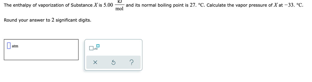 kJ
The enthalpy of vaporization of Substance X is 5.00
and its normal boiling point is 27. °C. Calculate the vapor pressure of X at -33. °C.
mol
Round your answer to 2 significant digits.
atm
x10
