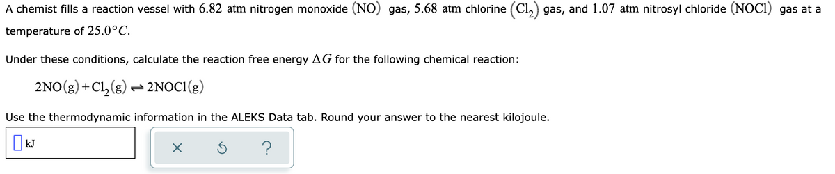 A chemist fills a reaction vessel with 6.82 atm nitrogen monoxide (NO) gas, 5.68 atm chlorine (C1₂) gas, and 1.07 atm nitrosyl chloride (NOC1) gas at a
temperature
of 25.0°C.
Under these conditions, calculate the reaction free energy AG for the following chemical reaction:
2NO(g) + Cl₂(g) → 2NOC1(g)
Use the thermodynamic information in the ALEKS Data tab. Round your answer to the nearest kilojoule.
kJ
X
?