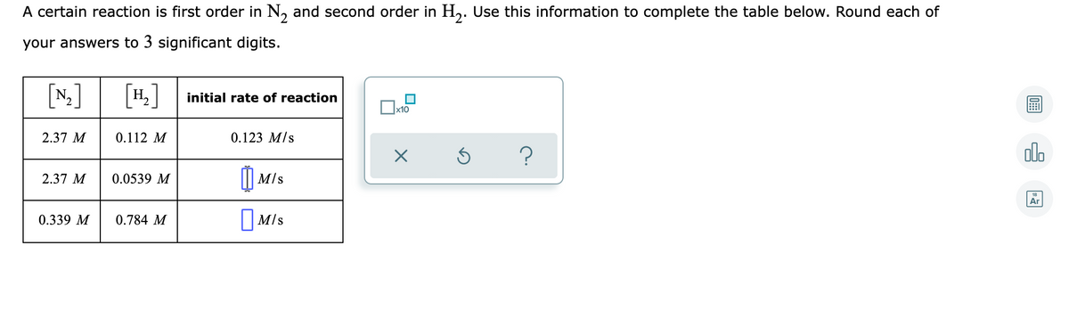 A certain reaction is first order in N, and second order in H,. Use this information to complete the table below. Round each of
your answers to 3 significant digits.
[N]
[H,]
initial rate of reaction
x10
2.37 M
0.112 M
0.123 M/s
alo
)
2.37 M
0.0539 M
M/s
18
Ar
0.339 M
0.784 M
| M/s
