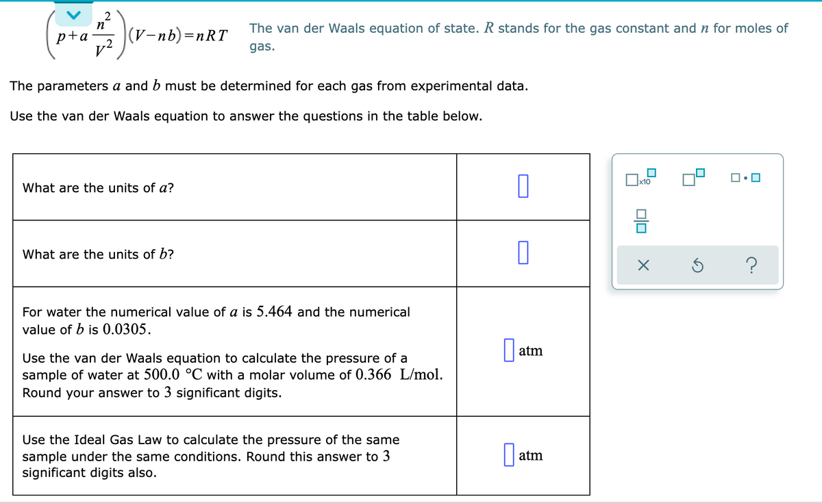 2
n
The van der Waals equation of state. R stands for the gas constant and n for moles of
p+a
v2
(V-nb)=nRT
gas.
The parameters a and b must be determined for each gas from experimental data.
Use the van der Waals equation to answer the questions in the table below.
x10
What are the units of a?
What are the units of b?
For water the numerical value of a is 5.464 and the numerical
value of b is 0.0305.
|| atm
Use the van der Waals equation to calculate the pressure of a
sample of water at 500.0 °C with a molar volume of 0.366 L/mol.
Round your answer to 3 significant digits.
Use the Ideal Gas Law to calculate the pressure of the same
sample under the same conditions. Round this answer to 3
significant digits also.
| atm
