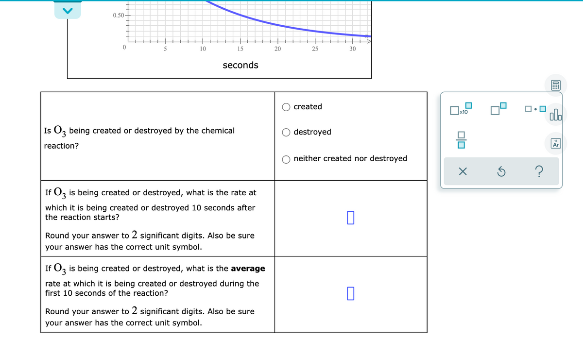 0.50-
10
15
20
25
30
seconds
created
x10
Is Oz being created or destroyed by the chemical
destroyed
reaction?
Ar
neither created nor destroyed
?
If O, is being created or destroyed, what is the rate at
which it is being created or destroyed 10 seconds after
the reaction starts?
Round your answer to 2 significant digits. Also be sure
your answer has the correct unit symbol.
If O, is being created or destroyed, what is the average
rate at which it is being created or destroyed during the
first 10 seconds of the reaction?
Round your answer to 2 significant digits. Also be sure
your answer has the correct unit symbol.
