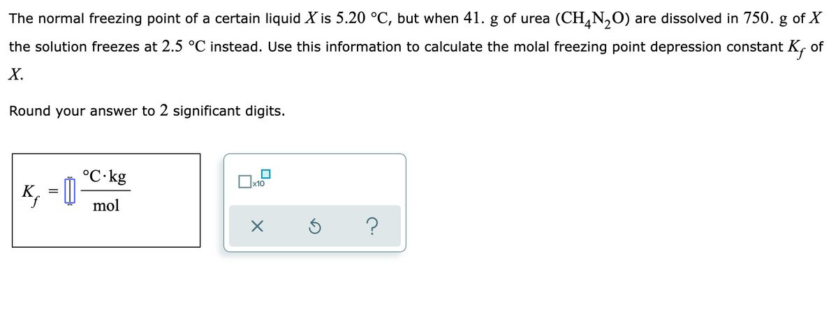 The normal freezing point of a certain liquid X is 5.20 °C, but when 41. g of urea (CH,N,O) are dissolved in 750. g of X
the solution freezes at 2.5 °C instead. Use this information to calculate the molal freezing point depression constant K, of
Х.
Round your answer to 2 significant digits.
°C·kg
x10
K, = 0
mol
