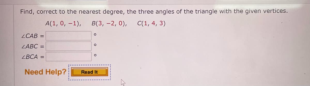 Find, correct to the nearest degree, the three angles of the triangle with the given vertices.
A(1, 0, -1),
В(3, — 2, 0),
C(1, 4, 3)
ZCAB =
ZABC =
ZBCA =
Need Help?
Read It
