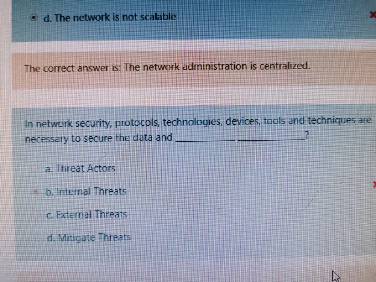 O d. The network is not scalable
The correct answer is: The network administration is centralized.
In network security, protocols, technologies, devices, tools and techniques are
necessary to secure the data and
a. Threat Actors
• b. Internal Threats
c. External Threats
d. Mitigate Threats
