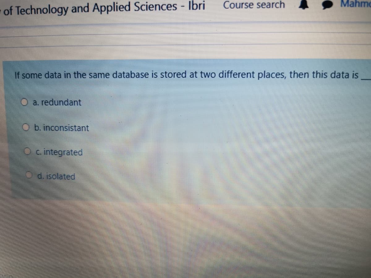 Course search
Mahmo
of Technology and Applied Sciences - Ibri
If some data in the same database is stored at two different places, then this data is
O a. redundant
O b. inconsistant
O c. integrated
d. isolated

