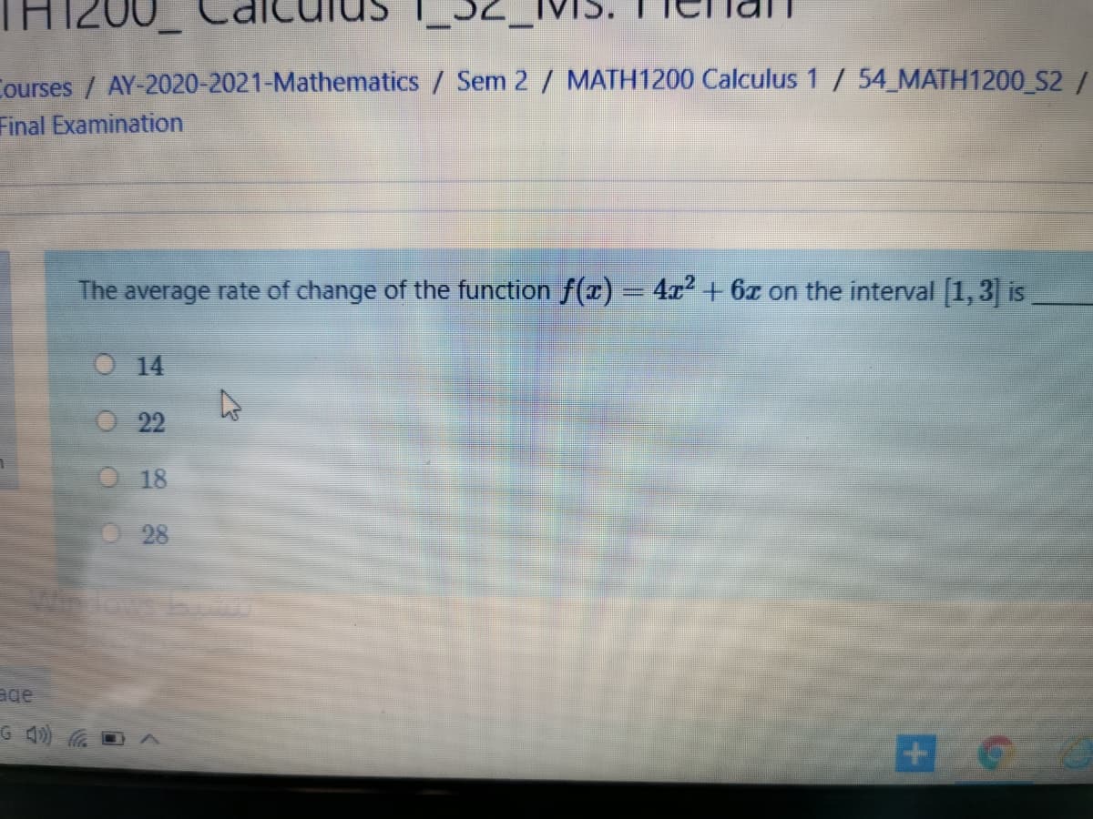 TH1200
Courses / AY-2020-2021-Mathematics / Sem 2 / MATH1200 Calculus 1 / 54 MATH1200 S2 /
Final Examination
The average rate of change of the function f(x) = 4a² + 6x on the interval [1,3] is
%3D
14
22
18
28
age
G 40)
