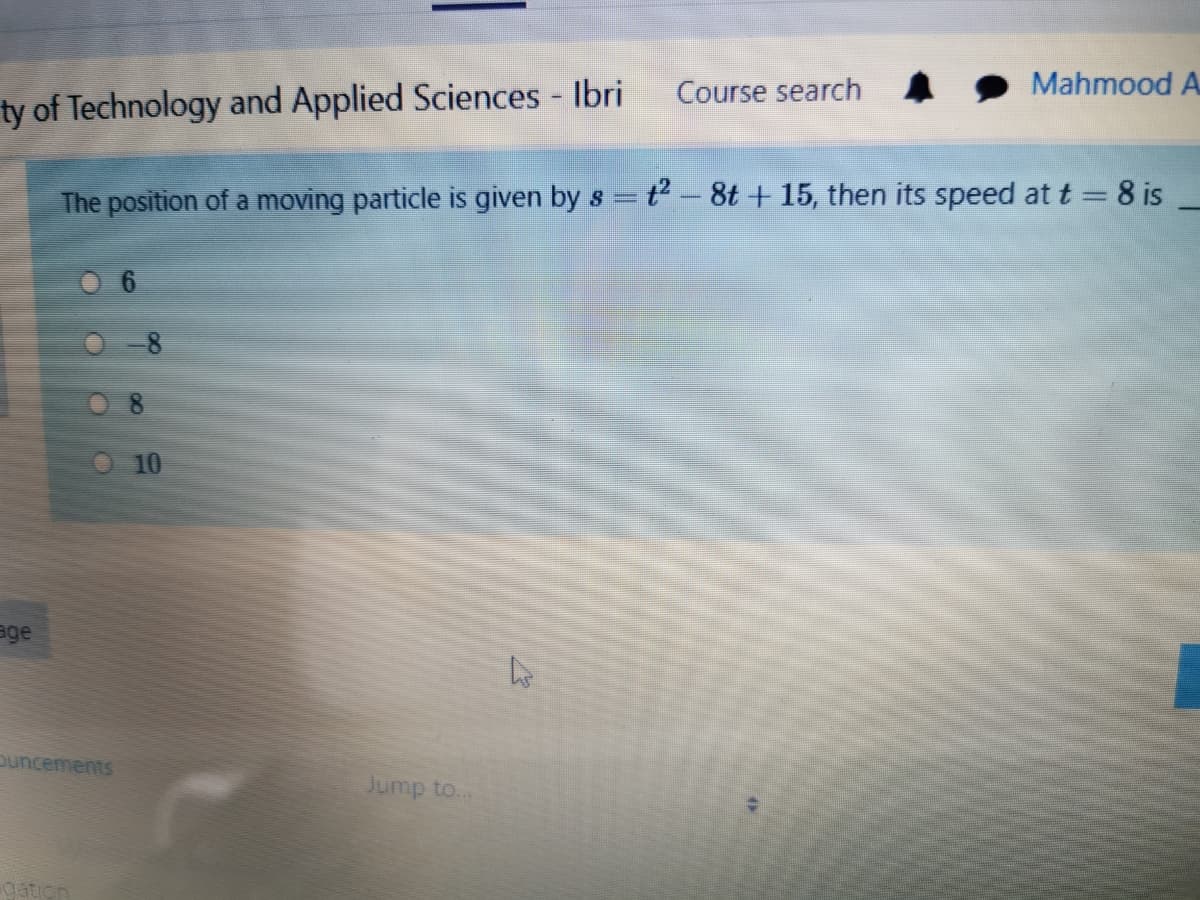 Course search
Mahmood A
ty of Technology and Applied Sciences Ibri
The position of a moving particle is given by s = t- 8t + 15, then its speed at t = 8 is
O 10
age
ouncements
Jump to...
gation
OO0 O
