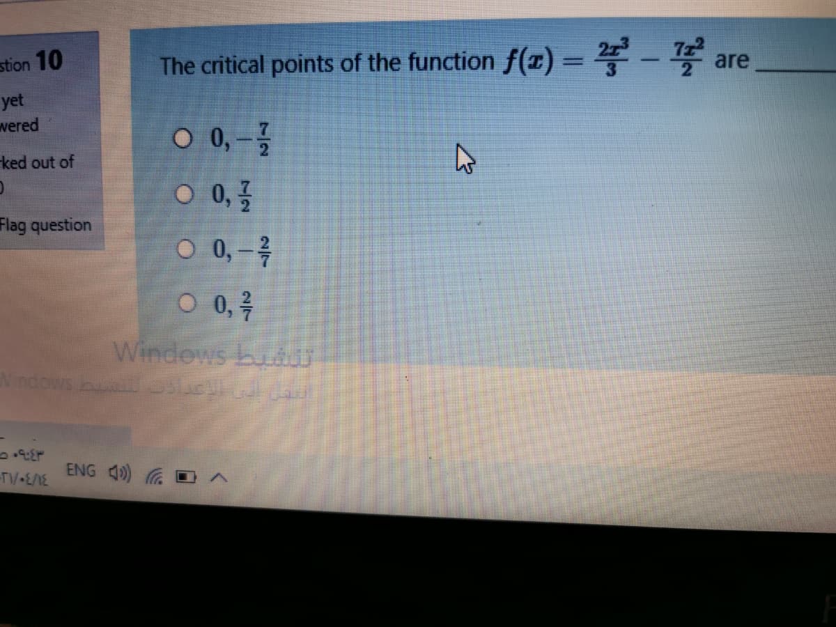 stion 10
The critical points of the function f(x) = - are
yet
vered
O 0, –
ked out of
0 0,골
Flag question
O 0, – 4
O 0,7
Windews buUT
Nindows bu
ENG 4)
TV-E/1E
7/2
