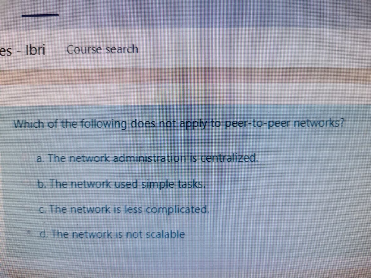 es - Ibri
Course search
Which of the following does not apply to peer-to-peer networks?
a. The network administration is centralized.
b. The network used simple tasks.
c. The network is less complicated.
*d. The network is not scalable
