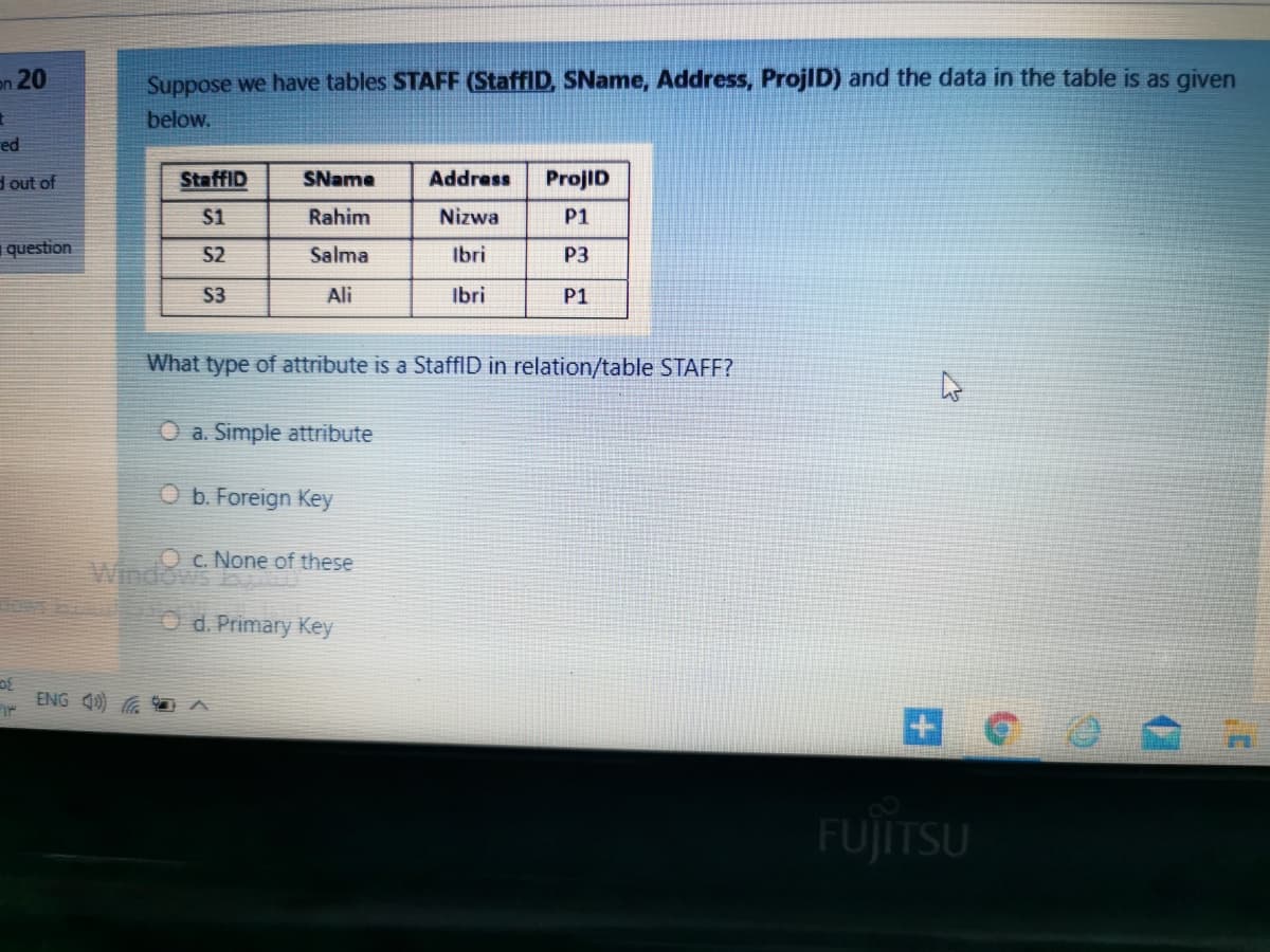 on 20
Suppose we have tables STAFF (StaffID, SName, Address, ProjID) and the data in the table is as given
below.
ed
d out of
StaffID
SName
Address
ProjID
S1
Rahim
Nizwa
P1
question
S2
Salma
Ibri
P3
S3
Ali
Ibri
P1
What type of attribute is a StaffID in relation/table STAFF?
O a. Simple attribute
O b. Foreign Key
O c. None of these
Windows
O d. Primary Key
ENG 40) G 1 A
FUJITSU
