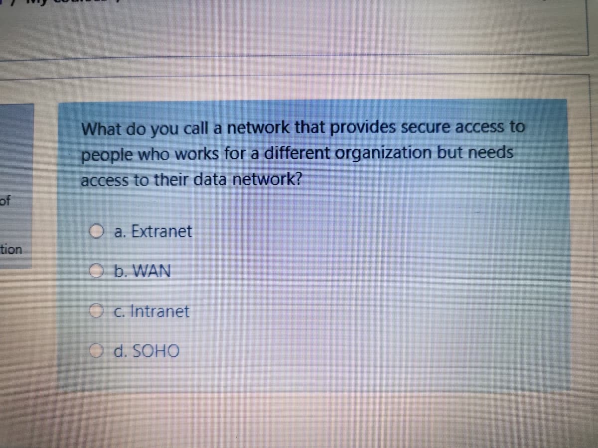 What do you call a network that provides secure access to
people who works for a different organization but needs
access to their data network?
of
O a. Extranet
tion
O b. WAN
O c. Intranet
O d. SOHO
