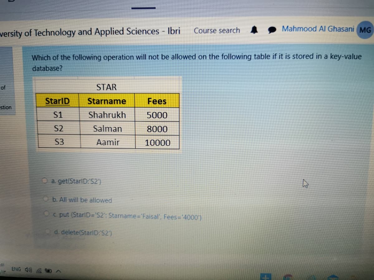 Course search
Mahmood Al Ghasani MG
versity of Technology and Applied Sciences - Ibri
Which of the following operation will not be allowed on the following table if it is stored in a key-value
database?
of
STAR
StarlD
Starname
Fees
stion
S1
Shahrukh
5000
S2
Salman
8000
S3
Aamir
10000
a get(StarlD:S2)
b. All will be allowed
c put (StariD='S2": Starname%3D'Faisal', Fees='4000')
d. delete(StarlD: S2)
ENG 4) G D A
